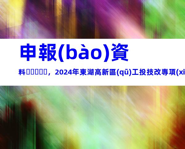 申報(bào)資料，2024年東湖高新區(qū)工投技改專項(xiàng)補(bǔ)助資金申報(bào)條件、補(bǔ)助標(biāo)準(zhǔn)